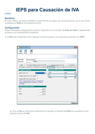IEPS para Causación de IVA
C-8448
Beneficio
En esta versión, se podrá contabilizar correctamente los pagos que abonan facturas, por lo que ahora,
considerará el IEPS en la Causación de IVA.
Configuración
Existen diferentes configuraciones para los impuestos en el concepto de Nota de Venta y dependiendo
de éstas es el comportamiento esperado:
1.- El IVA está configurado como segundo o tercer impuesto y los impuestos anteriores son IEPS.
a.- Si en el IVA se indica que el cálculo es en cascada, el importe del IEPS se considerará como
parte de la base del IVA.
 