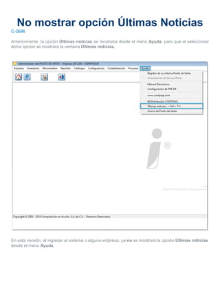 No mostrar opción Últimas Noticias
C-2696
Anteriormente, la opción Últimas noticias se mostraba desde el menú Ayuda, para que al seleccionar
dicha opción se mostrara la ventana Últimas noticias.
En esta versión, al ingresar al sistema o alguna empresa, ya no se mostrará la opción Últimas noticias
desde el menú Ayuda.
 