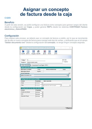 Asignar un concepto
de factura desde la caja
C-8269
Beneficio
A partir de esta versión, se podrá configurar una factura como concepto para generar cargos del cliente
desde la configuración por Cajas, y poder generar REP's desde los sistemas CONTPAQi® Factura
electrónica y AdminPAQ®.
Configuración
Para realizar este proceso, se deberá usar un concepto de factura a crédito, por lo que se recomienda
dar de alta un nuevo concepto de factura para manejar este tipo de ventas, y verificando que en el campo
"Saldar documento con" desde la configuración del concepto, no tenga ningún concepto asignado.
 