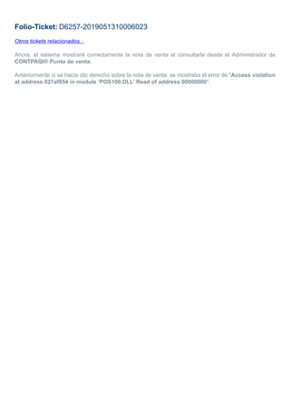 Folio-Ticket: D6257-2019051310006023
Otros tickets relacionados...
Ahora, el sistema mostrará correctamente la nota de venta al consultarla desde el Administrador de
CONTPAQi® Punto de venta.
Anteriormente si se hacía clic derecho sobre la nota de venta, se mostraba el error de "Access violation
at address 027af854 in module ‘POS100.DLL’ Read of address 00000000".
 
