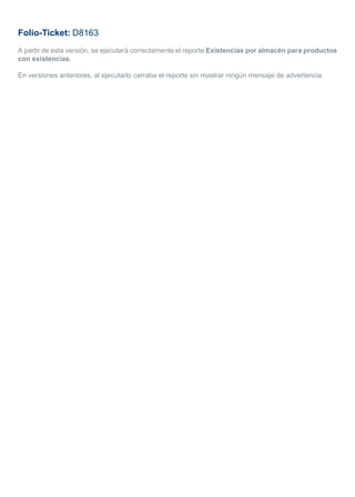 Folio-Ticket: D8163
A partir de esta versión, se ejecutará correctamente el reporte Existencias por almacén para productos
con existencias.
En versiones anteriores, al ejecutarlo cerraba el reporte sin mostrar ningún mensaje de advertencia.
 