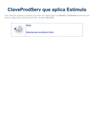 ClaveProdServ que aplica Estímulo
Esta cédula te ayudará a analizar si la clave que utilizas para tus Clientes y Productos al momento de
facturar, aplica para el Estímulo del 50%, es decir, IVA al 8%.
Nota:
Descarga aquí la cédula en Excel.
 