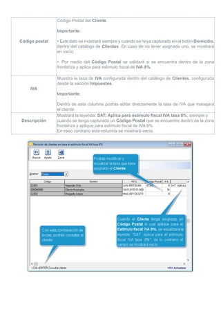 Código postal
Código Postal del Cliente.
Importante:
• Este dato se mostrará siempre y cuando se haya capturado en el botón Domicilio,
dentro del catálogo de Clientes. En caso de no tener asignado uno, se mostrará
en vacío.
• Por medio del Código Postal se validará si se encuentra dentro de la zona
fronteriza y aplica para estímulo fiscal de IVA 8%.
IVA
Muestra la tasa de IVA configurada dentro del catálogo de Clientes, configurada
desde la sección Impuestos.
Importante:
Dentro de esta columna podrás editar directamente la tasa de IVA que manejará
el cliente.
Descripción
Mostrará la leyenda: SAT: Aplica para estímulo fiscal IVA tasa 8%, siempre y
cuando se tenga capturado un Código Postal que se encuentre dentro de la zona
fronteriza y aplique para estímulo fiscal de IVA 8%.
En caso contrario esta columna se mostrará vacía.
 