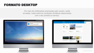 Por meio de notificações autorizadas pelo usuário, serão
enviadas, notas sobre as condições climáticas relacionados
com o seu produto ou serviço.
FORMATO DESKTOP
 