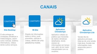 Aplicativo
Climatempo Lite
M-Site Aplicativo
Climatempo
Aplicativo voltado ao
público que necessita
de dados climáticas
detalhados, tendo
acesso as
informações em tempo
real, além de ter maior
interatividade com os
usuários.
Versão lite do
aplicativo principal,
trata-se de uma versão
mais leve, focada nas
informações mais
essenciais para o
público.
Dispõe de informações
sobre o clima, suas
previsões, notícias e
vídeos, dentro de uma
plataforma mobile.
CANAIS
Site Desktop
O site entrega as
condições climáticas e
meteorológica, assim
como notícias, boletins
informativos, vídeos
dente outros serviços.
 