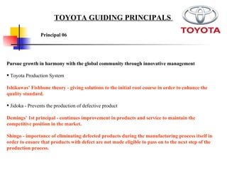 Pursue growth in harmony with the global community through innovative management Toyota Production System Ishikawas’ Fishbone theory - giving solutions to the initial root course in order to enhance the quality standard. Jidoka - Prevents the production of defective product  Demings’ 1st principal - continues improvement in products and service to maintain the competitive position in the market.   Shingo - importance of eliminating defected products during the manufacturing process itself in order to ensure that products with defect are not made eligible to pass on to the next step of the production process.   Principal 06   TOYOTA GUIDING PRINCIPALS  