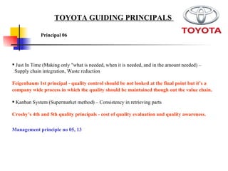 Just In Time (Making only "what is needed, when it is needed, and in the amount needed) – Supply chain integration, Waste reduction  Feigenbaum 1st principal - quality control should be not looked at the final point but it’s a company wide process in which the quality should be maintained though out the value chain.   Kanban System (Supermarket method) – Consistency in retrieving parts  Crosby’s 4th and 5th quality principals - cost of quality evaluation and quality awareness.   Principal 06   TOYOTA GUIDING PRINCIPALS  Management principle no 05, 13 