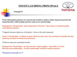 Work with business partners in research and creation to achieve stable, long-term growth and mutual benefits, while keeping ourselves open to new partnerships. Feigenbaum’s 7th principal - entire integration of Toyotas’ value chain is a standard quality controlling mechanism Supports business objectives of all parties - Grow as the total community   Juran’s 3rd principal - reaching set goals which not only ensure the consistence in quality but also achieving excellence in business performance.   Delivers long term sustainable benefits  Deming in his 7th principal - moving towards a single supplier - impossible at Toyota  But long term relationships - Toyotas relationships with their business partners.  Principal 07 TOYOTA GUIDING PRINCIPALS  Management principle no 11 