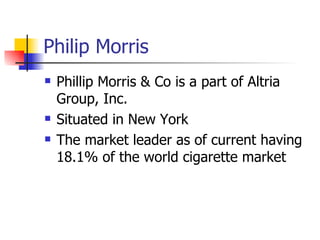 Philip Morris Phillip Morris & Co is a part of Altria Group, Inc.  Situated in New York The market leader as of current having 18.1% of the world cigarette market 