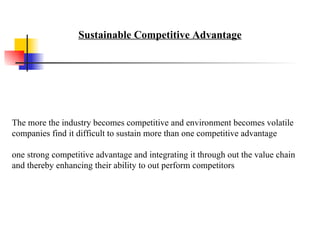 The more the industry becomes competitive and environment becomes volatile companies find it difficult to sustain more than one competitive advantage one strong competitive advantage and integrating it through out the value chain and thereby enhancing their ability to out perform competitors Sustainable Competitive Advantage 