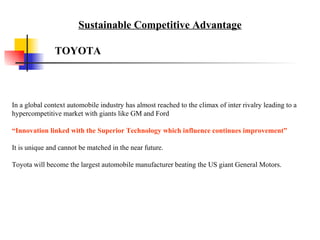 In a global context automobile industry has almost reached to the climax of inter rivalry leading to a hypercompetitive market with giants like GM and Ford “ Innovation linked with the Superior Technology which influence continues improvement” It is unique and cannot be matched in the near future.  Toyota will become the largest automobile manufacturer beating the US giant General Motors. TOYOTA Sustainable Competitive Advantage 