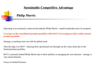 Operating in an extremely controversial industry Philip Morris - market leadership since its inception  Leverage on the consolidated product portfolio whilst BAT is leveraging on their widely spread product portfolio Strategy is reaching wear out with the global trend Gain the edge over BAT - reducing their operational cost through out the value chain due to the limited product portfolio.  BAT is currently behind Philip Morris due to their inability in managing the cost structure - strategy is very much futuristic Focus on Global Presence  Philip Morris Sustainable Competitive Advantage 
