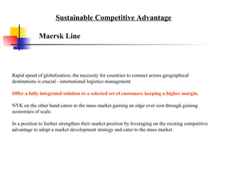 Rapid speed of globalization; the necessity for countries to connect across geographical destinations is crucial - international logistics management Offer a fully integrated solution to a selected set of customers keeping a higher margin.  NYK on the other hand caters to the mass market gaining an edge over cost through gaining economies of scale. In a position to further strengthen their market position by leveraging on the existing competitive advantage to adopt a market development strategy and cater to the mass market  Maersk Line Sustainable Competitive Advantage 