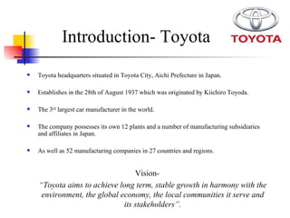 Introduction- Toyota Vision- “ Toyota aims to achieve long term, stable growth in harmony with the environment, the global economy, the local communities it serve and its stakeholders”. Toyota headquarters situated in Toyota City, Aichi Prefecture in Japan. Establishes in the 28th of August 1937 which was originated by Kiichiro Toyoda. The 3 rd  largest car manufacturer in the world. The company possesses its own 12 plants and a number of manufacturing subsidiaries and affiliates in Japan. As well as 52 manufacturing companies in 27 countries and regions.  