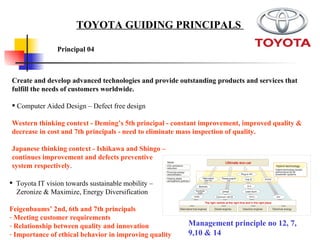 Create and develop advanced technologies and provide outstanding products and services that fulfill the needs of customers worldwide. Computer Aided Design – Defect free design  Western thinking context - Deming’s 5th principal - constant improvement, improved quality & decrease in cost and 7th principals - need to eliminate mass inspection of quality.  Japanese thinking context - Ishikawa and Shingo –  continues improvement and defects preventive  system respectively .  Toyota IT vision towards sustainable mobility –  Zeronize & Maximize, Energy Diversification Feigenbaums’ 2nd, 6th and 7th principals Meeting customer requirements  Relationship between quality and innovation  Importance of ethical behavior in improving quality Principal 04   TOYOTA GUIDING PRINCIPALS  Management principle no 12, 7, 9,10 & 14 