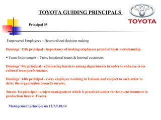 Empowered Employees – Decentralized decision making Demings’ 11th principal - importance of making employees proud of their workmanship.  Team Environment – Cross functional teams & Internal customers  Demings’ 9th principal - eliminating barriers among departments in order to enhance cross cultural team performance.   Demings’ 14th principal - every employee working in Unisom and respect to each other to drive the organization towards success.  Jurans 1st principal - project management which is practiced under the team environment in production lines at Toyota.   Principal 05   TOYOTA GUIDING PRINCIPALS  Management principle no 12,7,9,10,14 