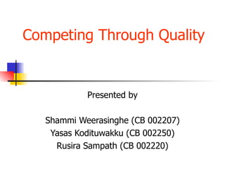 Competing Through Quality  Presented by Shammi Weerasinghe (CB 002207) Yasas Kodituwakku (CB 002250) Rusira Sampath (CB 002220) 
