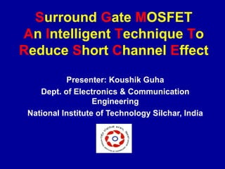 Surround Gate MOSFET
An Intelligent Technique To
Reduce Short Channel Effect
Presenter: Koushik Guha
Dept. of Electronics & Communication
Engineering
National Institute of Technology Silchar, India
 