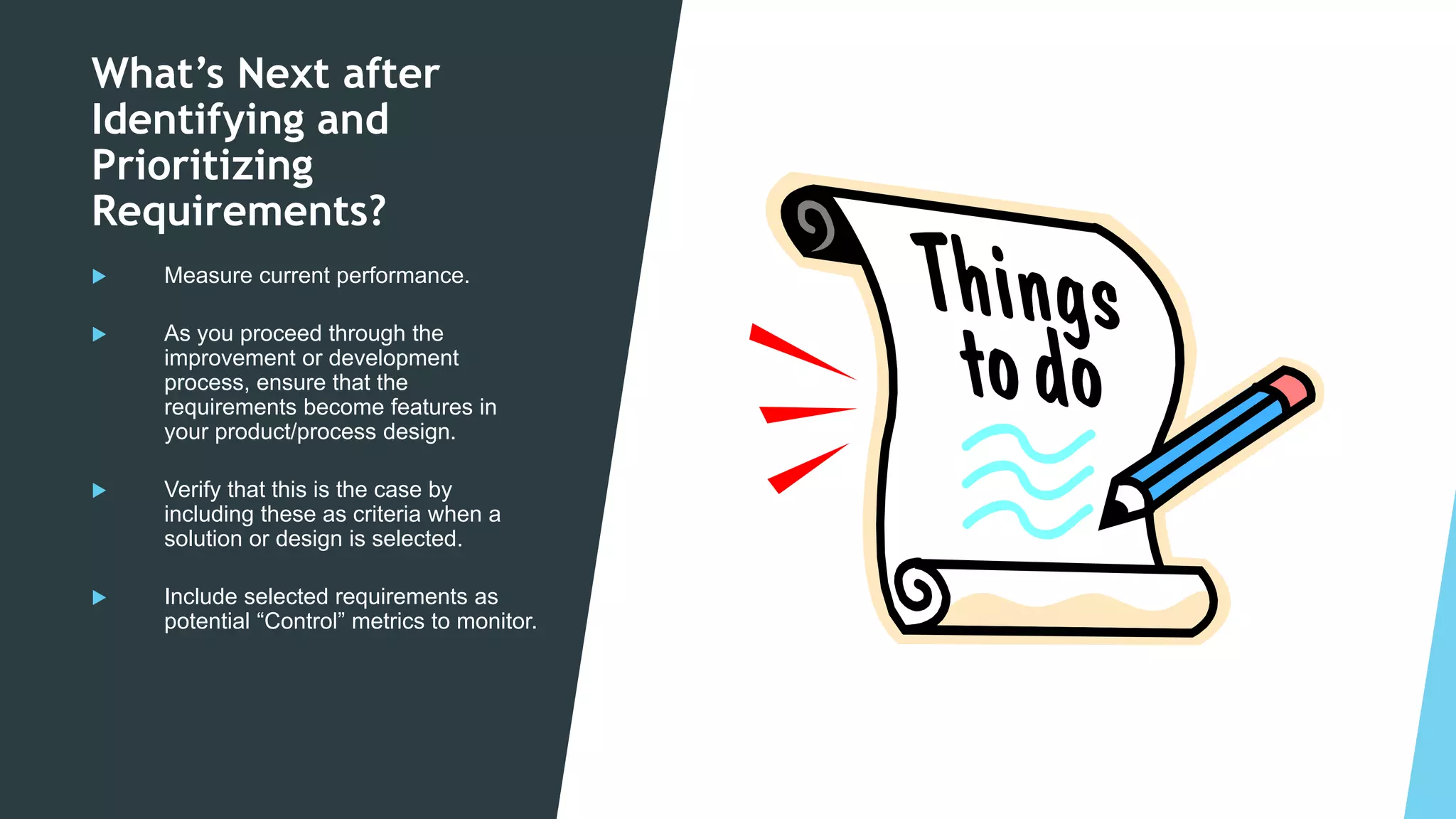 Copyright © 2003-2020 EMS Consulting Group Inc. All Rights Reserved
What’s Next after
Identifying and
Prioritizing
Requirements?
 Measure current performance.
 As you proceed through the
improvement or development
process, ensure that the
requirements become features in
your product/process design.
 Verify that this is the case by
including these as criteria when a
solution or design is selected.
 Include selected requirements as
potential “Control” metrics to monitor.
 