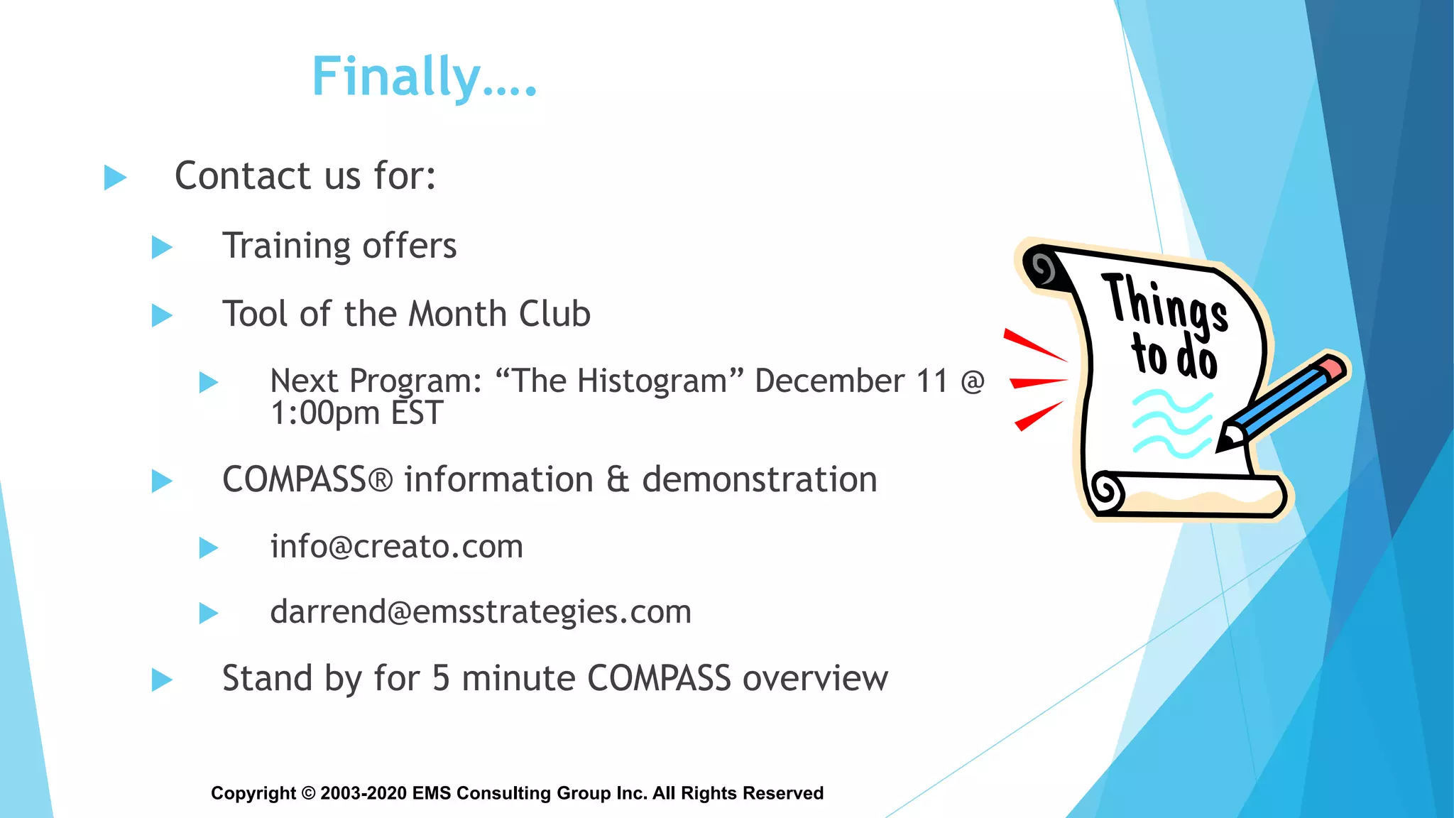 Copyright © 2003-2020 EMS Consulting Group Inc. All Rights Reserved
Finally….
 Contact us for:
 Training offers
 Tool of the Month Club
 Next Program: “The Histogram” December 11 @
1:00pm EST
 COMPASS® information & demonstration
 info@creato.com
 darrend@emsstrategies.com
 Stand by for 5 minute COMPASS overview
 