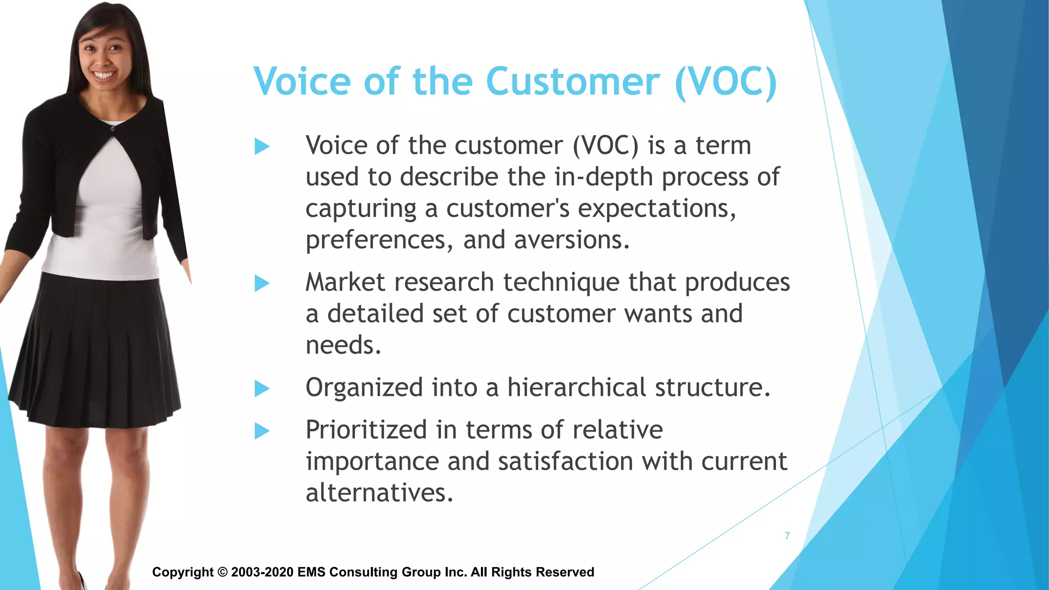 Copyright © 2003-2020 EMS Consulting Group Inc. All Rights Reserved
Voice of the Customer (VOC)
 Voice of the customer (VOC) is a term
used to describe the in-depth process of
capturing a customer's expectations,
preferences, and aversions.
 Market research technique that produces
a detailed set of customer wants and
needs.
 Organized into a hierarchical structure.
 Prioritized in terms of relative
importance and satisfaction with current
alternatives.
7
 