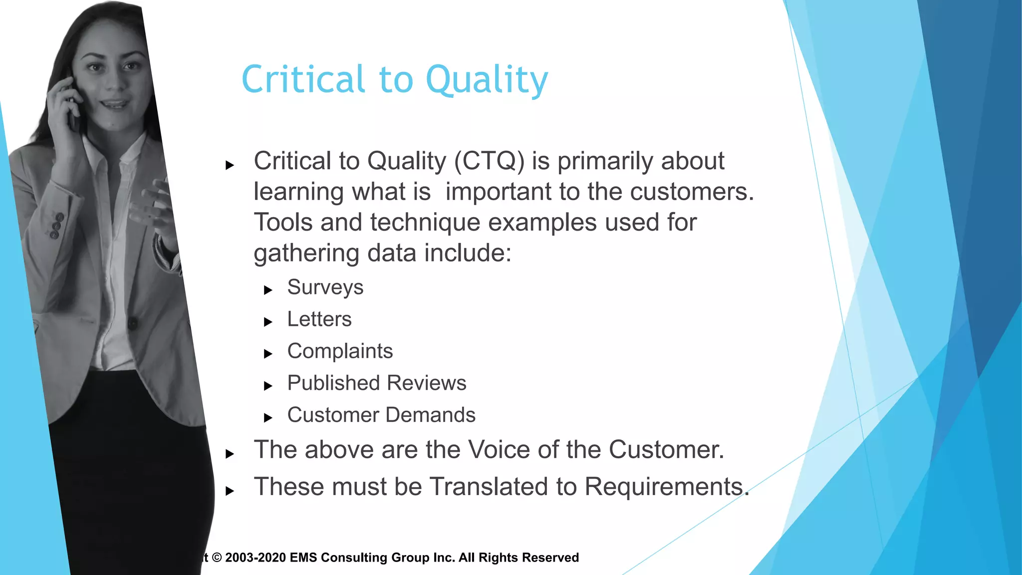 Copyright © 2003-2020 EMS Consulting Group Inc. All Rights Reserved
Critical to Quality
 Critical to Quality (CTQ) is primarily about
learning what is important to the customers.
Tools and technique examples used for
gathering data include:
 Surveys
 Letters
 Complaints
 Published Reviews
 Customer Demands
 The above are the Voice of the Customer.
 These must be Translated to Requirements.
 