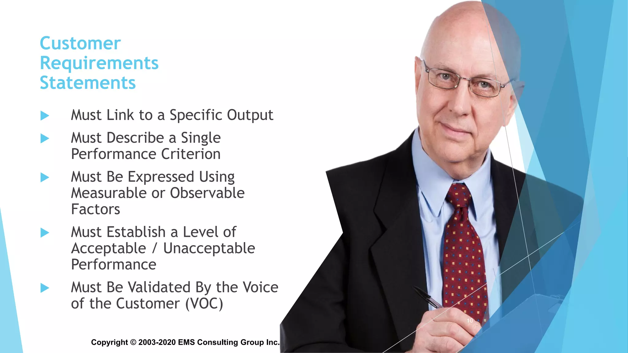 Copyright © 2003-2020 EMS Consulting Group Inc. All Rights Reserved
Customer
Requirements
Statements
 Must Link to a Specific Output
 Must Describe a Single
Performance Criterion
 Must Be Expressed Using
Measurable or Observable
Factors
 Must Establish a Level of
Acceptable / Unacceptable
Performance
 Must Be Validated By the Voice
of the Customer (VOC)
10
 