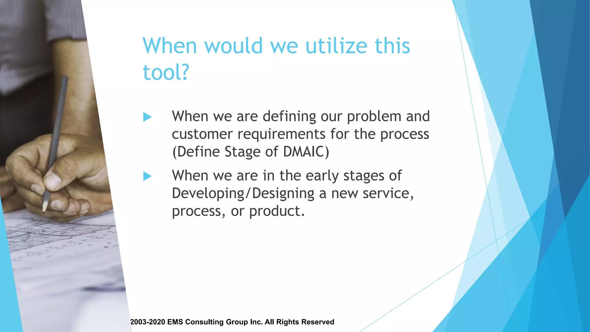 Copyright © 2003-2020 EMS Consulting Group Inc. All Rights Reserved
When would we utilize this
tool?
 When we are defining our problem and
customer requirements for the process
(Define Stage of DMAIC)
 When we are in the early stages of
Developing/Designing a new service,
process, or product.
 