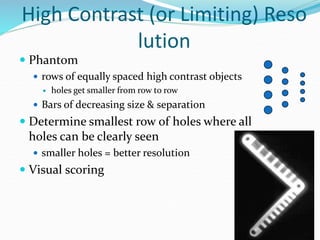 High Contrast (or Limiting) Reso
lution
 Phantom
 rows of equally spaced high contrast objects
 holes get smaller from row to row
 Bars of decreasing size & separation
 Determine smallest row of holes where all
holes can be clearly seen
 smaller holes = better resolution
 Visual scoring
 