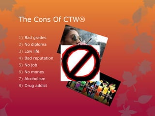 The Cons Of CTW
1) Bad grades
2) No diploma
3) Low life
4) Bad reputation
5) No job
6) No money
7) Alcoholism
8) Drug addict

 