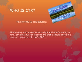 WHO IS CTR?
MR.HAYMOE IS THE BEST((;;

There a guy who knows what is right and what's wrong, to
him I am great full for teaching me that I should chose the
right ((; thank you Mr. HAYMORE…

 
