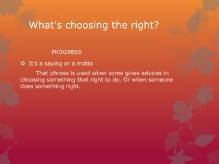 What's choosing the right?
PROGRESS
 It’s a saying or a motto
That phrase is used when some gives advices in
choosing something that right to do, Or when someone
does something right.

 