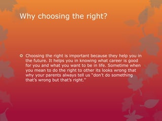 Why choosing the right?

 Choosing the right is important because they help you in
the future. It helps you in knowing what career is good
for you and what you want to be in life. Sometime when
you mean to do the right to other its looks wrong that
why your parents always tell us “don’t do something
that’s wrong but that’s right.’’

 