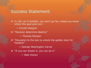 Success Statement
 In Life, as in football, you won’t go far, unless you know
where the goal post are.”

~ Arnold Glasgow
 “Decision determine destiny”
~ Thomas Monson
 “Education Is the key to unlock the golden door for
freedom”
~ George Washington Carver
 “If you can dream it, you can do it”
~ Walt Disney

 