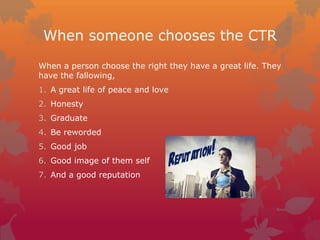When someone chooses the CTR
When a person choose the right they have a great life. They
have the fallowing,
1. A great life of peace and love
2. Honesty
3. Graduate
4. Be reworded
5. Good job
6. Good image of them self
7. And a good reputation

 