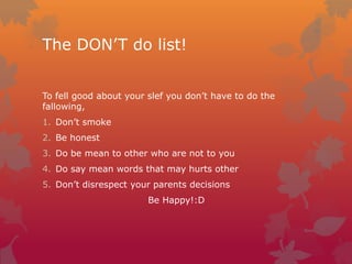 The DON’T do list!
To fell good about your slef you don’t have to do the
fallowing,
1. Don’t smoke
2. Be honest
3. Do be mean to other who are not to you

4. Do say mean words that may hurts other
5. Don’t disrespect your parents decisions
Be Happy!:D

 