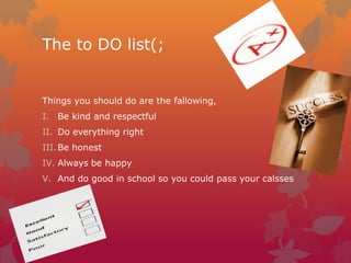 The to DO list(;

Things you should do are the fallowing,
I. Be kind and respectful
II. Do everything right
III. Be honest
IV. Always be happy
V. And do good in school so you could pass your calsses

 