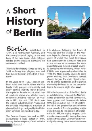 A Short
History
of Berlin
Berlin, established in
1307, is in northeastern Germany and
the country’s capital. Laying on the east
bank of the river Spree, while Cologne
resided on the west and eventually, the
settlements unified.
The city’s dark history started as early as
1451, suffering from plagues, wars and
fires during the reign of Friedrich II ‘Iron-
tooth’.
In the years 1640- 1683, Friedrich Wil-
helm ruled over Berlin, where the city
finally could prosper economically and
enjoy political stability. Berlin became
the capital of Prussia and received roy-
al residence status after elector prince
Friedrich III, became Friedrich I of Prus-
sia in 1701. Up until 1786, Berlin was
the leading industrial city in Prussia and
the decades following saw a number of
classical buildings designed by Karl Frie-
drich Schinkel, still standing today.
The German Empire, founded in 1871,
encountered a huge defeat in WWI,
forcing the last emperor, Kaiser Wilhelm
I to abdicate. Following the Treaty of
Versailles and the creation of the Wei-
mar Republic, Germany had an atmos-
phere of unrest. The Great Depression
had particularly hit Germany hard due
to the amount of reparations that were
owed following the end of WWI, severe-
ly damaging the economy. When Ado-
lf Hitler was appointed as chancellor in
1933, the Nazis quickly sought to seize
power entirely, thus Germany’s darkest
chapter began. The main objective be-
ing to silence opposition and to punish
those they believed to be the perpetra-
tors in Germany’s plight after WWI.
With the implantation of the Third Reich
as a dictatorship, Hitler and the Nazi’s in-
itiated persecution against communists,
Jews, gypsies and homosexuals. When
WW2 broke out on the 1st of Septem-
ber 1939, this persecution became even
more prevalent. From boycotting Jewish
owned shops, to the pogrom of Kristall-
nacht in 1938, destroying targeted com-
munities eventuated in forcing Jews into
ghettos throughout Germany and even-
tually deporting them to concentration
10 General
 