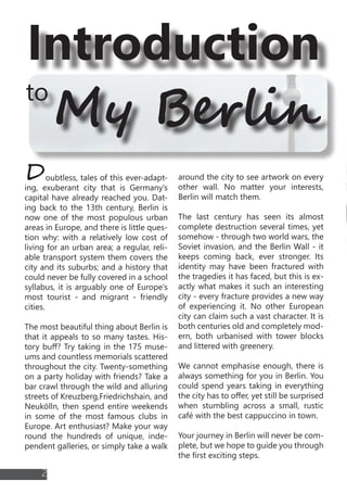 Introduction
to
Doubtless, tales of this ever-adapt-
ing, exuberant city that is Germany’s
capital have already reached you. Dat-
ing back to the 13th century, Berlin is
now one of the most populous urban
areas in Europe, and there is little ques-
tion why: with a relatively low cost of
living for an urban area; a regular, reli-
able transport system them covers the
city and its suburbs; and a history that
could never be fully covered in a school
syllabus, it is arguably one of Europe’s
most tourist - and migrant - friendly
cities.
The most beautiful thing about Berlin is
that it appeals to so many tastes. His-
tory buff? Try taking in the 175 muse-
ums and countless memorials scattered
throughout the city. Twenty-something
on a party holiday with friends? Take a
bar crawl through the wild and alluring
streets of Kreuzberg,Friedrichshain, and
Neukölln, then spend entire weekends
in some of the most famous clubs in
Europe. Art enthusiast? Make your way
round the hundreds of unique, inde-
pendent galleries, or simply take a walk
around the city to see artwork on every
other wall. No matter your interests,
Berlin will match them.
The last century has seen its almost
complete destruction several times, yet
somehow - through two world wars, the
Soviet invasion, and the Berlin Wall - it
keeps coming back, ever stronger. Its
identity may have been fractured with
the tragedies it has faced, but this is ex-
actly what makes it such an interesting
city - every fracture provides a new way
of experiencing it. No other European
city can claim such a vast character. It is
both centuries old and completely mod-
ern, both urbanised with tower blocks
and littered with greenery.
We cannot emphasise enough, there is
always something for you in Berlin. You
could spend years taking in everything
the city has to offer, yet still be surprised
when stumbling across a small, rustic
café with the best cappuccino in town.
Your journey in Berlin will never be com-
plete, but we hope to guide you through
the first exciting steps.
My Berlin
SOMETHIBERLIN
reichsta
FRIEDRICHSTRASSE
DOM
POTZDAMERPLATZ
TOPOGRA
MUSEUM
MARKET
MAUERPARK
DENKMAL
PRETZEL
FESTIVAL
DEUTSCHLAND
FRIEDREICHSHAIN
2
 
