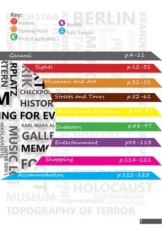 FOODIE
HISTORY BUFF
BARBUM
SOMETHING FOR EVERYONE
UNTERDENLINDEN
WATERGATE
MUSICLOVER
BERLIN
ALEXANDERPLATZ
BRANDENBURGGATE
GENDARMENMARKT
POTZDAMERPLATZ
BERLIN
BIERGARTEN
reichstag
FRIEDRICHSTRASSE
DOM
UNTER DEN LINDEN
POTZDAMERPLATZ
TOPOGRAPHY OF TERROR
MUSEUM
TIERGARTERN
HOLOCAUST
KARL MARX ALLEE
MARKET
GALLERY
NIKOLAIVIERTEL
EAST SIDE GALLERY
MEMORIAL
MAUERPARK
DENKMAL
PRETZEL
CHECKPOINT CHARLIE
PRENZLAUER
MARKT
PLATZ
FABRIK
FESTIVAL
DEUTSCHLAND
FRIEDREICHSHAIN
SACHSENHAUSEN
FOODIE
HISTORY BUFF
BARBUM
ING FOR EVERYONE
UNTERDENLINDEN
WATERGATE
MUSICLOVER
BERLIN
ALEXANDERPLATZ
BRANDENBURGGATE
GENDARMENMARKT
POTZDAMERPLATZ
BIERGARTEN
ag
M
UNTER DEN LINDEN
APHY OF TERROR
M
TIERGARTERN
HOLOCAUST
KARL MARX ALLEE
GALLERY
NIKOLAIVIERTEL
EAST SIDE GALLERY
MEMORIAL
CHECKPOINT CHARLIE
PRENZLAUER
MARKT
PLATZ
FABRIK
SACHSENHAUSEN
General
Sights
Accommodation
Shopping
Entertainment
Outdoors
Eating and Drinking
Streets and Tours
Museums and Art
Key:
Address
Opening Hours
Price (if applicable)
Website
Public Transport
3
p.4-11
p.12-31
p.32-51
p.52-61
p.62-87
p.88-97
p.98-113
p.114-121
p.122-125
 