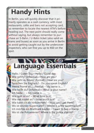 General 5
Language Essentials
Hallo / Guten Tag – Hello / Good day
Wie geht’s? (informal) – How are you?
Wie geht es Ihnen? (formal) – How are you?
Sprechen Sie Englisch? - Do you speak English?
Meine Name ist….. (formal) – My name is….
Wie heißt du? (informal) – What is your name?
Ich heiße… – My name is….
Wie spät ist es? – What time is it?
Wie viel kostet es? – How much is it?
Wie kann ich da hinkommen? – How can I get there?
Wo ist ein/der Supermarkt? – Where is a/the supermarket?
Ich möchte ein Briefmark kaufen – I want to buy a stamp
Wo ist die Polizeirevier? Where is the police station?
Handy Hints
In Berlin, you will quickly discover that it pri-
marily operates as a cash currency, with most
restaurants, cafés and bars not accepting card,
so remember to locate the nearest ATM’s before
heading out. The next point should really come
without saying, but always remember to pur-
chase an S-Bahn / U-Bahn ticket (also valid on
trams and buses) as soon as you arrive in Berlin
to avoid getting caught out by the undercover
inspectors, who can fine you up to €60 on the
spot.
 
