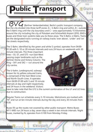 6 General
BVG(Berliner Verkersbetriebe), Berlin’s public transport company,
has the city divided into three tariff zones: A – S-Bahn ring and within, B – outside
the S-Bahn ring until the city boundary and C – area approximately 15 kilometres
around the city including the city of Potsdam and Schönefeld Airport (SFX). BVG’s
buses and three train systems take you to these areas. The S-Bahn, U-Bahn, Trams
are the designated trains running on railway tracks ‘over above’, ‘under’ and ‘on’
the streets respectively.
The S-Bahn, identified by the green and white S symbol, operates from 04:00-
01:30 with 5, 10 or 20 minute intervals and runs 24 hours on weekends with 30
minute intervals. The three important
lines – S5, S7, and S75 –run East-West
passing major landmarks such as the
Berliner Dome and Victory Column. The
Ring – S41 and S42 –- run around the
city-centre.
The U-bahn, (underground, subway)
known for its yellow-coloured trains,
is comprised of the East-West-Lines
and North-South-Lines. It operates
from 04:00-01:00 with 5 and 10 minute
intervals at day and night respectively,
and 24 hours in the weekend. Visitors
have to take note that the U12 is the current combination of the U1 and U2 lines
due to construction.
Regular Trams run schedules every 5-10 minutes. Metrotrams are marked with
“M” and run at ten minute intervals during the day and every 30 minutes from
0:30.
Buses fill up the routes not covered by other public transport. Metro Buses
M11-M85 run 24 hours a day, seven days a week in ten minute intervals. Night
buses, marked by N, operates from 0:100 from Monday-Friday.
Public Transport
 
