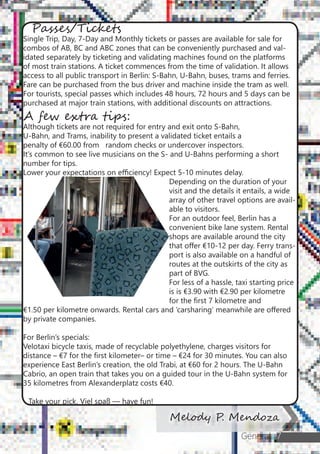 General 7
Melody P. Mendoza
Passes/Tickets
Single Trip, Day, 7-Day and Monthly tickets or passes are available for sale for
combos of AB, BC and ABC zones that can be conveniently purchased and val-
idated separately by ticketing and validating machines found on the platforms
of most train stations. A ticket commences from the time of validation. It allows
access to all public transport in Berlin: S-Bahn, U-Bahn, buses, trams and ferries.
Fare can be purchased from the bus driver and machine inside the tram as well.
For tourists, special passes which includes 48 hours, 72 hours and 5 days can be
purchased at major train stations, with additional discounts on attractions.
A few extra tips:
Although tickets are not required for entry and exit onto S-Bahn,
U-Bahn, and Trams, inability to present a validated ticket entails a
penalty of €60.00 from 	 random checks or undercover inspectors.
It’s common to see live musicians on the S- and U-Bahns performing a short 	
number for tips.
Lower your expectations on efficiency! Expect 5-10 minutes delay.
Depending on the duration of your
visit and the details it entails, a wide
array of other travel options are avail-
able to visitors.
	 For an outdoor feel, Berlin has a
convenient bike lane system. Rental
shops are available around the city
that offer €10-12 per day. Ferry trans-
port is also available on a handful of
routes at the outskirts of the city as
part of BVG.
	 For less of a hassle, taxi starting price
is is €3.90 with €2.90 per kilometre
for the first 7 kilometre and 		
€1.50 per kilometre onwards. Rental cars and ‘carsharing’ meanwhile are offered
by private companies.
For Berlin’s specials:
Velotaxi bicycle taxis, made of recyclable polyethylene, charges visitors for
distance – €7 for the first kilometer– or time – €24 for 30 minutes. You can also
experience East Berlin’s creation, the old Trabi, at €60 for 2 hours. The U-Bahn
Cabrio, an open train that takes you on a guided tour in the U-Bahn system for
35 kilometres from Alexanderplatz costs €40.
Take your pick. Viel spaß — have fun!
 