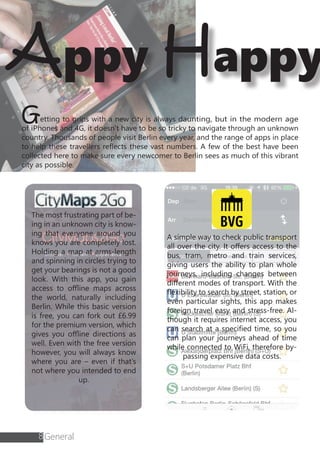 8
Appy Happy
Getting to grips with a new city is always daunting, but in the modern age
of iPhones and 4G, it doesn’t have to be so tricky to navigate through an unknown
country. Thousands of people visit Berlin every year, and the range of apps in place
to help these travellers reflects these vast numbers. A few of the best have been
collected here to make sure every newcomer to Berlin sees as much of this vibrant
city as possible.
The most frustrating part of be-
ing in an unknown city is know-
ing that everyone around you
knows you are completely lost.
Holding a map at arms-length
and spinning in circles trying to
get your bearings is not a good
look. With this app, you gain
access to offline maps across
the world, naturally including
Berlin. While this basic version
is free, you can fork out £6.99
for the premium version, which
gives you offline directions as
well. Even with the free version
however, you will always know
where you are – even if that’s
not where you intended to end
up.
A simple way to check public transport
all over the city. It offers access to the
bus, tram, metro and train services,
giving users the ability to plan whole
journeys, including changes between
different modes of transport. With the
flexibility to search by street, station, or
even particular sights, this app makes
foreign travel easy and stress-free. Al-
though it requires internet access, you
can search at a specified time, so you
can plan your journeys ahead of time
while connected to WiFi, therefore by-
passing expensive data costs.
General
 