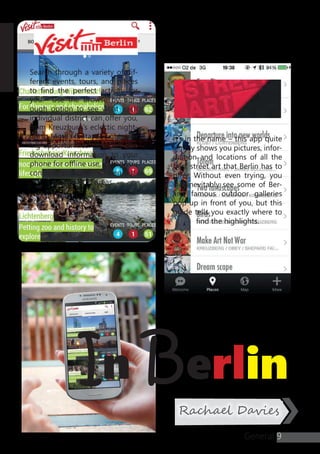 y
In Berlin
9
Rachael Davies
It’s in the name – this app quite
simply shows you pictures, infor-
mation and locations of all the
best street art that Berlin has to
offer. Without even trying, you
will inevitably see some of Ber-
lin’s famous outdoor galleries
pop up in front of you, but this
guide tells you exactly where to
find the highlights.
Search through a variety of dif-
ferent events, tours, and places
to find the perfect activity for
you. Use the browse by bor-
ough option to see what each
individual district can offer you,
from Kreuzburg’s eclectic night-
life to Mitte’s fantastic sight-see-
ing opportunities. You can also
download information to your
phone for offline use, giving you
constant access even when out-
side of WiFi areas.
General
 