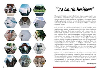 6 7
Made up of multiple boroughs, Berlin is a city of many characters and
faces. Not as compact as London or New York, Berlin is a place where
you can travel 20 minutes and feel as if you are in a completely different
city. Every borough combines to make Berlin a cosmopolitan, diverse
and vibrant city. Albeit a relatively new city, Berlin still has a substantial
amount of history.
From Napoleon, to unification, to World War I & II, to the Cold War, Berlin
has become a point of focus for modern European history. Whilst not
forgetting of the past, Berlin has remodelled itself into somewhat of a
trés chic city. Grand neo-classical monuments are mixed in with new,
edgy buildings. From graffiti-covered walls to pop-up imbisses, there
is something new around every street corner. Although Germany is
seen as a very organised and more serious country, Berlin is a city for
enjoying life. You can travel to the well-groomed area of Charlottenburg,
or investigate the gritty and artsy borough of Kreuzberg. Berlin has
something for everyone, whether it be the famous Orchestra, a street
food festival, nightclubs, bars or museums. Moreover, there are places
in Berlin that need to be discovered on your own. Unknown gems hide
in every borough, and it is just a matter of exploring the city and walking
through the pulsing veins of Berlin.
Berlin is such a vibrant and inclusive city, that you never want to leave
after visiting. From our personal experience, Berlin is a truly great city.
We have used our time to experience and collect as many fun memories,
moments and great attractions as possible. Hopefully you can use our
guide as a basis for your own trip to Berlin, and we hope our guide will
help you realise what this wonderful city has to offer.
Bill McLoughlin
 
