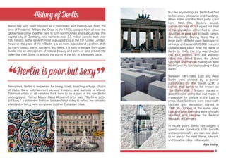 8 9
But like any metropolis, Berlin has had
its fair share of trauma and hardship.
When Hitler and the Nazi party ruled
from 1933-1945, Berlin’s Jewish
community was all but wiped out. Half
of the population either fled to other
countries or were sent to death camps
like Auschwitz. During World War II,
large parts of Berlin were destroyed in
air raids, and around 125,000 innocent
civilians were killed. After the Battle of
Berlin in 1945, the city was divided
into four sectors, with the Western
Allies (the United States, the United
Kingdom and France) making up West
Berlin, and the Soviets residing in East
Berlin.
Between 1961-1989, East and West
Berlin were divided by a barrier
constructed by the Soviet GDR, a
barrier that came to be known as
The Berlin Wall. Snipers placed in
guard towers along the wall made it
impossible for people in the East to
cross; East Berliners were essentially
trapped until demolition started in
1990. In October of the same year,
East and West Germany were officially
reunified and became the Federal
Republic of Germany.
In recent years, Berlin has staged a
spectacular comeback both socially
and economically, and can now claim
to be one of the most liberal, tolerant,
and creative cities in the world.
Berlin has long been reputed as a metropolis and melting-pot. From the
time of Frederick William the Great in the 1700s, people from all over the
globe have come together here to form communities and subcultures. The
capital city of Germany, now home to over 3.5 million people from over
180 nations, is the seventh most populated city in the EU. Unlike London,
however, the pace of life in Berlin is a lot more relaxed and carefree. With
its many forests, parks, gardens, and lakes, it is easy to escape from urban
bustle into an atmosphere of natural beauty and calm, or take a boat ride
down the river Spree to absorb the sights of the city at a leisurely pace.
Nowadays, Berlin is renowned for being ‘cool’, boasting a huge choice
of clubs, bars, entertainment venues, theaters, and festivals to attend.
Talented artists of all varieties flock here to be a part of the raw Berlin
underground. Former Mayor Klaus Wowereit once said, “Berlin is poor,
but sexy,” a statement that can be translated today to reflect the fantastic
standard of living here compared to other European cities.
1933
Alex Inkley
 
