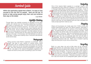 10 11
Within the captivating capital that is Berlin, it is easy to lose
yourself to the city and it’s people. Here are the top 10
points to help young people enjoy their visit and enhance
their stay to the fullest.
Though Berlin has rightfully achieved its reputation as the party
capital, with districts such as Kreuzberg awakening at sundown,
door policy is notoriously strict. It is not uncommon to be turned
away for seemingly nonsense reasoning. The dress code is casual
with dark colours, and so heels and your finest clubbing attire will
hinder the cause. Arrive in smaller, preferably mixed gender groups
and try not to draw attention to yourself. Do a little research into your
club of choice, checking both the door policy and what DJs will be
playing on the night. If turned away, don’t feel defeated, as unfair as
it may seem. Simply have a backup club in mind and a few German
words stored away.
Taking pictures inside Berlin’s nightclubs is prohibited. Being
caught may lead to your camera or camera phone being
confiscated, with an unreliable promise of its return the next day.
However, clubs are not the only place photographs are frowned
upon, with many attractions limiting photography to private use,
if at all. Be aware of the relevant photography regulations and
respect the local’s privacy when proceeding to click the shutter.
Lucy Painter
One of the reasons Berlin appeals to a younger crowd is the
reasonable price tag it offers for a weekend. It is an easy city to visit
in thorough detail without exhausting the purse strings. A day of
street food and café breaks can be covered with under €15. Tourist
attractions can be found for well under €10 with reduced fares even
dropping below €5, and often including a guided tour. It is inevitable
that the larger, more popular attractions are more steeply priced,
but it is important to remember that many of Berlin’s parks, lakes
and squares can be less commercial, free and sometimes far more
worthy of a visit. Be sure to carry a sufficient amount of cash on your
person at all times, as most establishments are cash-orientated and
rarely accept payments made by card.
Shops and businesses are mostly open from 10:00 to 20:00 and
limited supermarkets are open from 08:00 onwards. Particularly if
visiting for a brief weekend, be cautious of the Sunday licensing
laws. All supermarkets, bar a couple, are closed on Sunday. Small
corner shops may still be open, but be prepared and stock up on
the necessities in advance. Späti are small general stores, stocked
with drinks, snacks and the basics. If you are fortunate enough to
stumble upon one, they are generally open 24/7 and will cater to
the essentials. Not only is shopping limited on Sundays, but many
sightseeing attractions also are. Make sure to research opening
days and times prior to your visit to ensure entry.
Berlin is a very clean city and so litter does not go unnoticed.
Although Berliners are particularly relaxed, and will often be seen
wandering across the stations with a bottle of beer in hand, they are
pedantic about recycling. The price for soft drinks is often raised to
cover the cost of a ‘Pfand,’ a deposit for the bottle that is added to
the price of the drink. On returning the bottles to a supermarket the
Pfand price will be reimbursed. Otherwise remember to abide by
their rules and recycle into the designated glass, plastic and paper
 