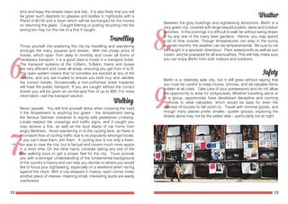 12 13
bins and keep the streets clean and tidy. It is also likely that you will
be given such deposits on glasses and bottles in nightclubs with a
Pfand of €0.50 and a token which will be exchanged for the money
on returning the glass. Caught littering or putting recycling into the
wrong bin may run the risk of a fine if caught.
Throw yourself into exploring the city by travelling and wandering
amongst the many squares and streets. With the cheap price of
tickets, which span from daily to monthly and cover all forms of
necessary transport, it is a good idea to invest in a transport ticket.
The transport systems of the U-Bahn, S-Bahn, trams and buses
are very efficient and cover all areas, ensuring you get from A to B.
The open system means that no turnstiles are erected at any of the
stations, and you are trusted to ensure you both buy and validate
the correct tickets. Occasionally a non-uniformed ticket inspector
will trawl the public transport. If you are caught without the correct
tickets you will be given an on-the-spot fine of up to €60. For more
information, visit the transport section.
Never jaywalk. You will find yourself alone when crossing the road
if the Ampelmann is anything but green - the Ampelmann being
the famous German character to signify safe pedestrian crossing.
Locals respect the crossings and traffic signs, and if caught you
may receive a fine, as well as the loud blasts of car horns from
angry Berliners. Avoid wandering in to the cycling lane, as there is
a constant flow of cycling traffic due to its popularity amongst locals.
If you can’t beat them, join them. A cycling tour is not only a fresh,
fun way to view the city, but is factual and covers much more space
in a short time. On the other hand, consider taking any one of the
free walking tours to get a proper feel for the city. Tours provide
you with a stronger understanding of the fundamental background
of the country’s history and can help you decide on where you would
like to focus your sightseeing, especially on a weekend when racing
against the clock. With a city steeped in history, each corner hides
another place of interest- meaning small, interesting spots are easily
overlooked.
Between the grey buildings and sightseeing attractions, Berlin is a
very green city, covered with large beautiful parks, lakes and outdoor
activities. In the evenings it is difficult to walk far without being drawn
in by any one of the many beer gardens. Hence, you may spend
a lot of time outside. Though temperatures can leap in the sunny
summer months, the weather can be temperamental. Be sure to not
be caught in a sporadic downpour. Pack waterproofs as well as sun
cream, and be prepared for all eventualities. This will help make sure
you can enjoy Berlin from both indoors and outdoors.
Berlin is a relatively safe city, but it still goes without saying that
you must be careful to keep money, phones, and all valuable items
hidden at all costs. Take care of your possessions and do not allow
the opportunity to arise for pickpockets. Whether travelling alone or
in a group, opportunists have developed deceptive and cunning
methods to steal valuables, which would be easy for even the
savviest of tourists to fall victim to. Travel with minimal goods, and
though many places prefer smaller, quieter groups, exploring the
streets alone may not be the safest idea – particularly not at night.
 