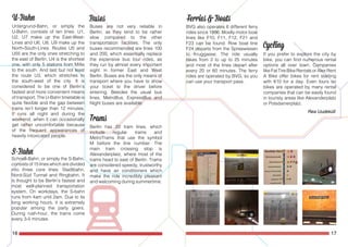 16 17
Untergrund-Bahn, or simply the
U-Bahn, consists of ten lines. U1,
U2, U7 make up the East-West-
Lines and U6, U8, U9 make up the
North-South-Lines. Routes U5 and
U55 are the only ones stretching to
the east of Berlin. U4 is the shortest
one, with only 5 stations from Mitte
to the south. And last but not least
the route U3, which stretches to
the south-west of the city. It is
considered to be one of Berlin’s
fastest and more convenient means
of transport. The U-Bahn timetable is
quite flexible and the gap between
trains isn’t longer than 12 minutes.
It runs all night and during the
weekend, when it can occasionally
get rather uncomfortable because
of the frequent appearances of
heavily intoxicated people.
Schnell-Bahn, or simply the S-Bahn,
consists of 15 lines which are divided
into three core lines: Stadtbahn,
Nord-Süd Tunnel and Ringbahn. It
is thought to be Berlin’s fastest and
most well-planned transportation
system. On workdays, the S-bahn
runs from 4am until 2am. Due to its
long working hours, it is extremely
popular among the party goers.
During rush-hour, the trains come
every 3-5 minutes.
Berlin has 22 tram lines, which
include regular trams and
MetroTrams that use the symbol
M before the line number. The
main tram crossing stop is
Alexanderplatz, where most of the
trams head to east of Berlin. Trams
are considered speedy, trustworthy
and have air conditioners which
make the ride incredibly pleasant
and welcoming during summertime.
Buses are not very reliable in
Berlin, as they tend to be rather
slow compared to the other
transportation facilities. The only
buses recommended are lines 100
and 200, which essentially replace
the expensive bus tour rides, as
they run by almost every important
sight in former East and West
Berlin. Buses are the only means of
transport where you have to show
your ticket to the driver before
entering. Besides the usual bus
lines, MetroBus, ExpressBus and
Night buses are available.
BVG also operates 6 different ferry
rides since 1896. Mostly motor boat
lines like F10, F11, F12, F21 and
F23 can be found. Row boat line
F24 departs from the Spreewiesen
to Kruggasse. The ride usually
takes from 2 to up to 25 minutes
and most of the lines depart after
every 20 or 60 minutes. The ferry
rides are operated by BVG, so you
can use your transport pass.
If you prefer to explore the city by
bike, you can find numerous rental
options all over town. Companies
like Fat Tire Bike Rentals or Alex Rent
A Bike offer bikes for rent starting
with €10 for a day. Even tours on
bikes are operated by many rental
companies that can be easily found
in touristy areas like Alexanderplatz
or Potsdamerplatz.
Rea Uudeküll
 